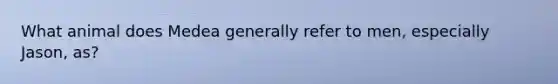 What animal does Medea generally refer to men, especially Jason, as?