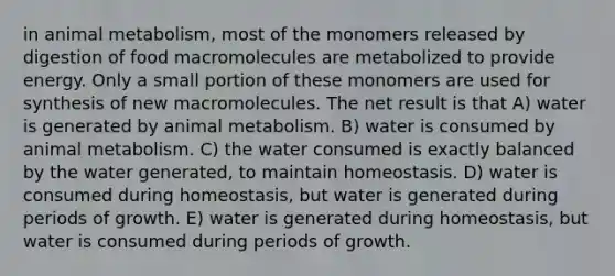 in animal metabolism, most of the monomers released by digestion of food macromolecules are metabolized to provide energy. Only a small portion of these monomers are used for synthesis of new macromolecules. The net result is that A) water is generated by animal metabolism. B) water is consumed by animal metabolism. C) the water consumed is exactly balanced by the water generated, to maintain homeostasis. D) water is consumed during homeostasis, but water is generated during periods of growth. E) water is generated during homeostasis, but water is consumed during periods of growth.