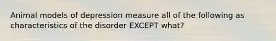 Animal models of depression measure all of the following as characteristics of the disorder EXCEPT what?