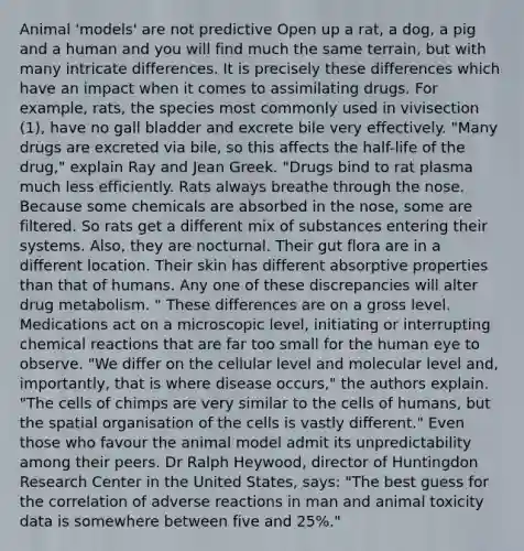 Animal 'models' are not predictive Open up a rat, a dog, a pig and a human and you will find much the same terrain, but with many intricate differences. It is precisely these differences which have an impact when it comes to assimilating drugs. For example, rats, the species most commonly used in vivisection (1), have no gall bladder and excrete bile very effectively. "Many drugs are excreted via bile, so this affects the half-life of the drug," explain Ray and Jean Greek. "Drugs bind to rat plasma much less efficiently. Rats always breathe through the nose. Because some chemicals are absorbed in the nose, some are filtered. So rats get a different mix of substances entering their systems. Also, they are nocturnal. Their gut flora are in a different location. Their skin has different absorptive properties than that of humans. Any one of these discrepancies will alter drug metabolism. " These differences are on a gross level. Medications act on a microscopic level, initiating or interrupting chemical reactions that are far too small for the human eye to observe. "We differ on the cellular level and molecular level and, importantly, that is where disease occurs," the authors explain. "The cells of chimps are very similar to the cells of humans, but the spatial organisation of the cells is vastly different." Even those who favour the animal model admit its unpredictability among their peers. Dr Ralph Heywood, director of Huntingdon Research Center in the United States, says: "The best guess for the correlation of adverse reactions in man and animal toxicity data is somewhere between five and 25%."