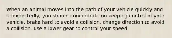 When an animal moves into the path of your vehicle quickly and unexpectedly, you should concentrate on keeping control of your vehicle. brake hard to avoid a collision. change direction to avoid a collision. use a lower gear to control your speed.