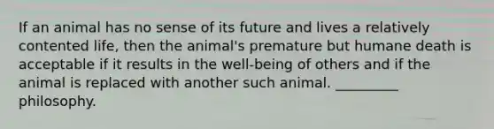 If an animal has no sense of its future and lives a relatively contented life, then the animal's premature but humane death is acceptable if it results in the well-being of others and if the animal is replaced with another such animal. _________ philosophy.