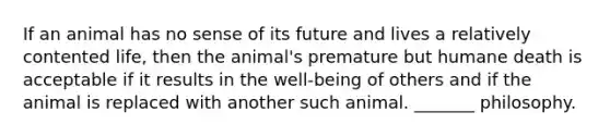 If an animal has no sense of its future and lives a relatively contented life, then the animal's premature but humane death is acceptable if it results in the well-being of others and if the animal is replaced with another such animal. _______ philosophy.