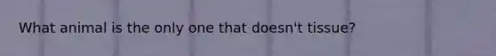 What animal is the only one that doesn't tissue?
