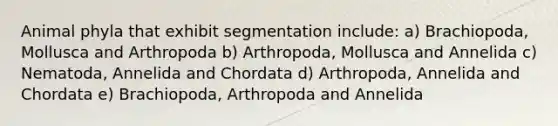 Animal phyla that exhibit segmentation include: a) Brachiopoda, Mollusca and Arthropoda b) Arthropoda, Mollusca and Annelida c) Nematoda, Annelida and Chordata d) Arthropoda, Annelida and Chordata e) Brachiopoda, Arthropoda and Annelida