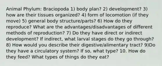 Animal Phylum: Braciopoda 1) body plan? 2) development? 3) how are their tissues organized? 4) form of locomotion (if they move) 5) general body structure/parts? 6) How do they reproduce? What are the advantages/disadvantages of different methods of reproduction? 7) Do they have direct or indirect development? If indirect, what larval stages do they go through? 8) How would you describe their digestive/alimentary tract? 9)Do they have a circulatory system? If so, what type? 10. How do they feed? What types of things do they eat?