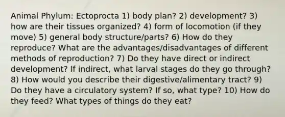 Animal Phylum: Ectoprocta 1) body plan? 2) development? 3) how are their tissues organized? 4) form of locomotion (if they move) 5) general body structure/parts? 6) How do they reproduce? What are the advantages/disadvantages of different methods of reproduction? 7) Do they have direct or indirect development? If indirect, what larval stages do they go through? 8) How would you describe their digestive/alimentary tract? 9) Do they have a circulatory system? If so, what type? 10) How do they feed? What types of things do they eat?