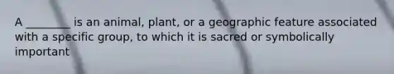 A ________ is an animal, plant, or a geographic feature associated with a specific group, to which it is sacred or symbolically important