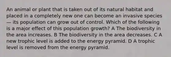 An animal or plant that is taken out of its natural habitat and placed in a completely new one can become an invasive species— its population can grow out of control. Which of the following is a major effect of this population growth? A The biodiversity in the area increases. B The biodiversity in the area decreases. C A new trophic level is added to the energy pyramid. D A trophic level is removed from the energy pyramid.