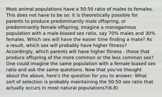 Most animal populations have a 50:50 ratio of males to females. This does not have to be so: it is theoretically possible for parents to produce predominantly male offspring, or predominantly female offspring. Imagine a monogamous population with a male-biased sex ratio, say 70% males and 30% females. Which sex will have the easier time finding a mate? As a result, which sex will probably have higher fitness? Accordingly, which parents will have higher fitness - those that produce offspring of the more common or the less common sex? One could imagine the same population with a female biased sex ratio and ask the same questions. Now that you've thought about the above, here's the question for you to answer: What sort of selection is probably maintaining the 50:50 sex ratio that actually occurs in most natural populations?(6.8)