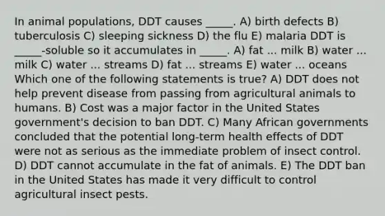 In animal populations, DDT causes _____. A) birth defects B) tuberculosis C) sleeping sickness D) the flu E) malaria DDT is _____-soluble so it accumulates in _____. A) fat ... milk B) water ... milk C) water ... streams D) fat ... streams E) water ... oceans Which one of the following statements is true? A) DDT does not help prevent disease from passing from agricultural animals to humans. B) Cost was a major factor in the United States government's decision to ban DDT. C) Many African governments concluded that the potential long-term health effects of DDT were not as serious as the immediate problem of insect control. D) DDT cannot accumulate in the fat of animals. E) The DDT ban in the United States has made it very difficult to control agricultural insect pests.