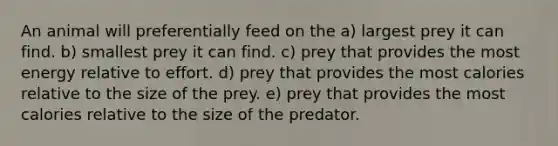 An animal will preferentially feed on the a) largest prey it can find. b) smallest prey it can find. c) prey that provides the most energy relative to effort. d) prey that provides the most calories relative to the size of the prey. e) prey that provides the most calories relative to the size of the predator.