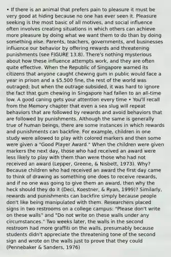 • If there is an animal that prefers pain to pleasure it must be very good at hiding because no one has ever seen it. Pleasure seeking is the most basic of all motives, and social influence often involves creating situations in which others can achieve more pleasure by doing what we want them to do than by doing something else. Parents, teachers, governments, and businesses influence our behavior by offering rewards and threatening punishments (see FIGURE 13.8). There's nothing mysterious about how these influence attempts work, and they are often quite effective. When the Republic of Singapore warned its citizens that anyone caught chewing gum in public would face a year in prison and a 5,500 fine, the rest of the world was outraged; but when the outrage subsided, it was hard to ignore the fact that gum chewing in Singapore had fallen to an all-time low. A good caning gets your attention every time • You'll recall from the Memory chapter that even a sea slug will repeat behaviors that are followed by rewards and avoid behaviors that are followed by punishments. Although the same is generally true of human beings, there are some instances in which rewards and punishments can backfire. For example, children in one study were allowed to play with colored markers and then some were given a "Good Player Award." When the children were given markers the next day, those who had received an award were less likely to play with them than were those who had not received an award (Lepper, Greene, & Nisbett, 1973). Why? Because children who had received an award the first day came to think of drawing as something one does to receive rewards, and if no one was going to give them an award, then why the heck should they do it (Deci, Koestner, & Ryan, 1999)? Similarly, rewards and punishments can backfire simply because people don't like being manipulated with them. Researchers placed signs in two restrooms on a college campus: "Please don't write on these walls" and "Do not write on these walls under any circumstances." Two weeks later, the walls in the second restroom had more graffiti on the walls, presumably because students didn't appreciate the threatening tone of the second sign and wrote on the walls just to prove that they could (Pennebaker & Sanders, 1976)
