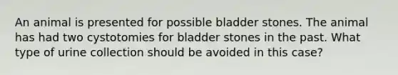 An animal is presented for possible bladder stones. The animal has had two cystotomies for bladder stones in the past. What type of urine collection should be avoided in this case?