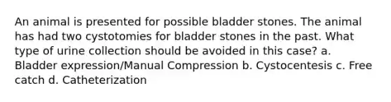 An animal is presented for possible bladder stones. The animal has had two cystotomies for bladder stones in the past. What type of urine collection should be avoided in this case? a. Bladder expression/Manual Compression b. Cystocentesis c. Free catch d. Catheterization