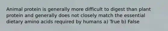 Animal protein is generally more difficult to digest than plant protein and generally does not closely match the essential dietary amino acids required by humans a) True b) False