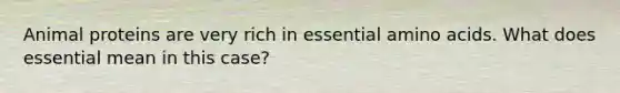 Animal proteins are very rich in essential amino acids. What does essential mean in this case?