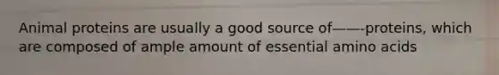 Animal proteins are usually a good source of——-proteins, which are composed of ample amount of essential amino acids