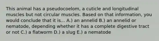 This animal has a pseudocoelom, a cuticle and longitudinal muscles but not circular muscles. Based on that information, you would conclude that it is... A.) an annelid B.) an annelid or nematode, depending whether it has a complete digestive tract or not C.) a flatworm D.) a slug E.) a nematode