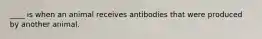 ____ is when an animal receives antibodies that were produced by another animal.