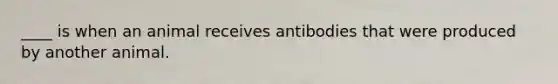 ____ is when an animal receives antibodies that were produced by another animal.