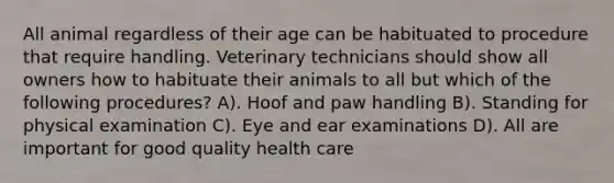 All animal regardless of their age can be habituated to procedure that require handling. Veterinary technicians should show all owners how to habituate their animals to all but which of the following procedures? A). Hoof and paw handling B). Standing for physical examination C). Eye and ear examinations D). All are important for good quality health care