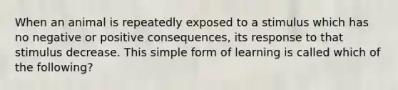 When an animal is repeatedly exposed to a stimulus which has no negative or positive consequences, its response to that stimulus decrease. This simple form of learning is called which of the following?