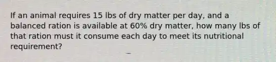 If an animal requires 15 lbs of dry matter per day, and a balanced ration is available at 60% dry matter, how many lbs of that ration must it consume each day to meet its nutritional requirement?