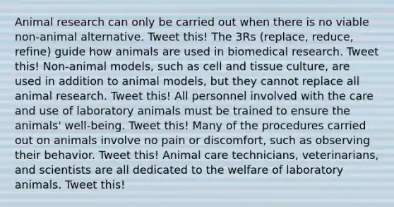 Animal research can only be carried out when there is no viable non-animal alternative. Tweet this! The 3Rs (replace, reduce, refine) guide how animals are used in biomedical research. Tweet this! Non-animal models, such as cell and tissue culture, are used in addition to animal models, but they cannot replace all animal research. Tweet this! All personnel involved with the care and use of laboratory animals must be trained to ensure the animals' well-being. Tweet this! Many of the procedures carried out on animals involve no pain or discomfort, such as observing their behavior. Tweet this! Animal care technicians, veterinarians, and scientists are all dedicated to the welfare of laboratory animals. Tweet this!