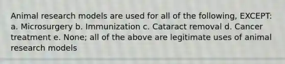 Animal research models are used for all of the following, EXCEPT: a. Microsurgery b. Immunization c. Cataract removal d. Cancer treatment e. None; all of the above are legitimate uses of animal research models