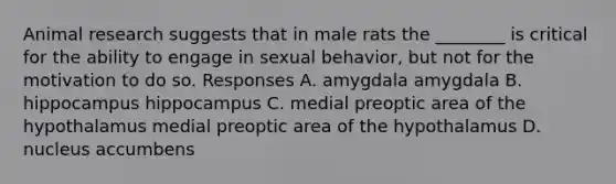 Animal research suggests that in male rats the ________ is critical for the ability to engage in sexual behavior, but not for the motivation to do so. Responses A. amygdala amygdala B. hippocampus hippocampus C. medial preoptic area of the hypothalamus medial preoptic area of the hypothalamus D. nucleus accumbens