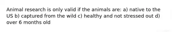 Animal research is only valid if the animals are: a) native to the US b) captured from the wild c) healthy and not stressed out d) over 6 months old