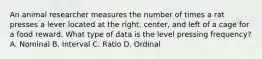 An animal researcher measures the number of times a rat presses a lever located at the right, center, and left of a cage for a food reward. What type of data is the level pressing frequency? A. Nominal B. Interval C. Ratio D. Ordinal