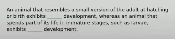 An animal that resembles a small version of the adult at hatching or birth exhibits ______ development, whereas an animal that spends part of its life in immature stages, such as larvae, exhibits ______ development.