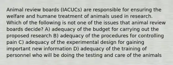 Animal review boards (IACUCs) are responsible for ensuring the welfare and humane treatment of animals used in research. Which of the following is not one of the issues that animal review boards decide? A) adequacy of the budget for carrying out the proposed research B) adequacy of the procedures for controlling pain C) adequacy of the experimental design for gaining important new information D) adequacy of the training of personnel who will be doing the testing and care of the animals