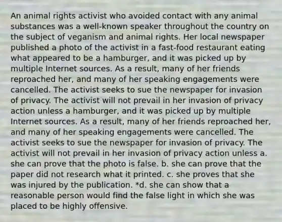 An animal rights activist who avoided contact with any animal substances was a well-known speaker throughout the country on the subject of veganism and animal rights. Her local newspaper published a photo of the activist in a fast-food restaurant eating what appeared to be a hamburger, and it was picked up by multiple Internet sources. As a result, many of her friends reproached her, and many of her speaking engagements were cancelled. The activist seeks to sue the newspaper for invasion of privacy. The activist will not prevail in her invasion of privacy action unless a hamburger, and it was picked up by multiple Internet sources. As a result, many of her friends reproached her, and many of her speaking engagements were cancelled. The activist seeks to sue the newspaper for invasion of privacy. The activist will not prevail in her invasion of privacy action unless a. she can prove that the photo is false. b. she can prove that the paper did not research what it printed. c. she proves that she was injured by the publication. *d. she can show that a reasonable person would find the false light in which she was placed to be highly offensive.