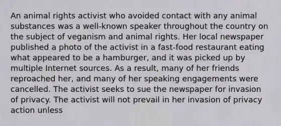 An animal rights activist who avoided contact with any animal substances was a well-known speaker throughout the country on the subject of veganism and animal rights. Her local newspaper published a photo of the activist in a fast-food restaurant eating what appeared to be a hamburger, and it was picked up by multiple Internet sources. As a result, many of her friends reproached her, and many of her speaking engagements were cancelled. The activist seeks to sue the newspaper for invasion of privacy. The activist will not prevail in her invasion of privacy action unless