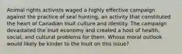 Animal rights activists waged a highly effective campaign against the practice of seal hunting, an activity that constituted the heart of Canadian Inuit culture and identity. The campaign devastated the Inuit economy and created a host of health, social, and cultural problems for them. Whose moral outlook would likely be kinder to the Inuit on this issue?