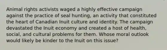 Animal rights activists waged a highly effective campaign against the practice of seal hunting, an activity that constituted <a href='https://www.questionai.com/knowledge/kya8ocqc6o-the-heart' class='anchor-knowledge'>the heart</a> of Canadian Inuit culture and identity. The campaign devastated the Inuit economy and created a host of health, social, and cultural problems for them. Whose moral outlook would likely be kinder to the Inuit on this issue?