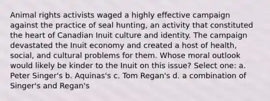 Animal rights activists waged a highly effective campaign against the practice of seal hunting, an activity that constituted the heart of Canadian Inuit culture and identity. The campaign devastated the Inuit economy and created a host of health, social, and cultural problems for them. Whose moral outlook would likely be kinder to the Inuit on this issue? Select one: a. Peter Singer's b. Aquinas's c. Tom Regan's d. a combination of Singer's and Regan's