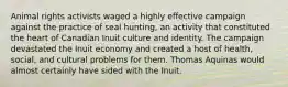 Animal rights activists waged a highly effective campaign against the practice of seal hunting, an activity that constituted the heart of Canadian Inuit culture and identity. The campaign devastated the Inuit economy and created a host of health, social, and cultural problems for them. Thomas Aquinas would almost certainly have sided with the Inuit.