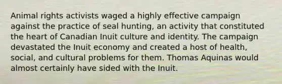 Animal rights activists waged a highly effective campaign against the practice of seal hunting, an activity that constituted the heart of Canadian Inuit culture and identity. The campaign devastated the Inuit economy and created a host of health, social, and cultural problems for them. Thomas Aquinas would almost certainly have sided with the Inuit.