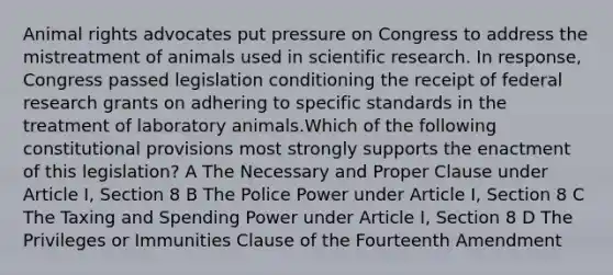 Animal rights advocates put pressure on Congress to address the mistreatment of animals used in scientific research. In response, Congress passed legislation conditioning the receipt of federal research grants on adhering to specific standards in the treatment of laboratory animals.Which of the following constitutional provisions most strongly supports the enactment of this legislation? A The Necessary and Proper Clause under Article I, Section 8 B The Police Power under Article I, Section 8 C The Taxing and Spending Power under Article I, Section 8 D The Privileges or Immunities Clause of the Fourteenth Amendment