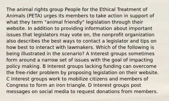 The animal rights group People for the Ethical Treatment of Animals (PETA) urges its members to take action in support of what they term "animal friendly" legislation through their website. In addition to providing information about important issues that legislators may vote on, the nonprofit organization also describes the best ways to contact a legislator and tips on how best to interact with lawmakers. Which of the following is being illustrated in the scenario? A Interest groups sometimes form around a narrow set of issues with the goal of impacting policy making. B Interest groups lacking funding can overcome the free-rider problem by proposing legislation on their website. C Interest groups work to mobilize citizens and members of Congress to form an iron triangle. D Interest groups post messages on social media to request donations from members.