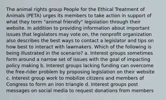 The animal rights group People for the Ethical Treatment of Animals (PETA) urges its members to take action in support of what they term "animal friendly" legislation through their website. In addition to providing information about important issues that legislators may vote on, the nonprofit organization also describes the best ways to contact a legislator and tips on how best to interact with lawmakers. Which of the following is being illustrated in the scenario? a. Interest groups sometimes form around a narrow set of issues with the goal of impacting policy making b. Interest groups lacking funding can overcome the free-rider problem by proposing legislation on their website c. Interest group work to mobilize citizens and members of Congress to form an iron triangle d. Interest groups post messages on social media to request donations from members