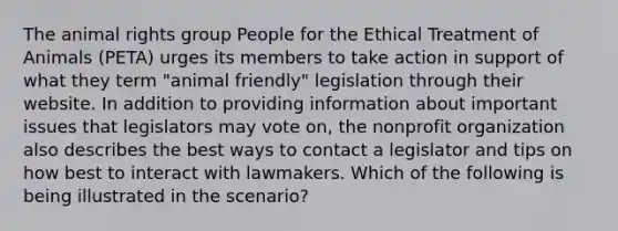 The animal rights group People for the Ethical Treatment of Animals (PETA) urges its members to take action in support of what they term "animal friendly" legislation through their website. In addition to providing information about important issues that legislators may vote on, the nonprofit organization also describes the best ways to contact a legislator and tips on how best to interact with lawmakers. Which of the following is being illustrated in the scenario?