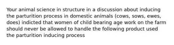 Your animal science in structure in a discussion about inducing the parturition process in domestic animals (cows, sows, ewes, does) indicted that women of child bearing age work on the farm should never be allowed to handle the following product used the parturition inducing process