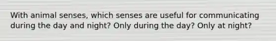 With animal senses, which senses are useful for communicating during the day and night? Only during the day? Only at night?