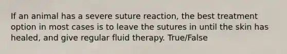 If an animal has a severe suture reaction, the best treatment option in most cases is to leave the sutures in until the skin has healed, and give regular fluid therapy. True/False