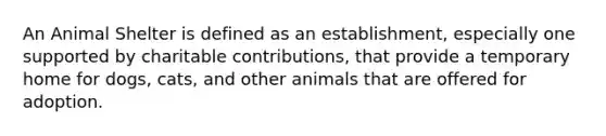 An Animal Shelter is defined as an establishment, especially one supported by charitable contributions, that provide a temporary home for dogs, cats, and other animals that are offered for adoption.